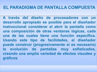 EL PARADIGMA DE PANTALLA COMPUESTA

A través del diseño de procesadores con un
desarrollo apropiado es posible para el diseñador
instruccional considerar el abrir la pantalla como
una composición de otras ventanas lógicas, cada
una de las cuales tiene una función específica.
Usando este tipo de facilidades, el diseñador
puede construir (progresivamente si es necesario)
la evolución de pantallas muy sofisticados,
creando una amplia variedad de efectos visuales y
gráficos
 