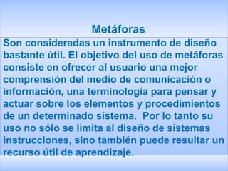 Metáforas
Son consideradas un instrumento de diseño
bastante útil. El objetivo del uso de metáforas
consiste en ofrecer al usuario una mejor
comprensión del medio de comunicación o
información, una terminología para pensar y
actuar sobre los elementos y procedimientos
de un determinado sistema. Por lo tanto su
uso no sólo se limita al diseño de sistemas
instrucciones, sino también puede resultar un
recurso útil de aprendizaje.
 