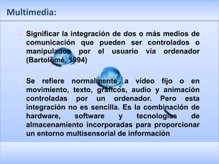 Multimedia:

    Significar la integración de dos o más medios de
    comunicación que pueden ser controlados o
    manipulados por el usuario vía ordenador
    (Bartolomé, 1994)

    Se refiere normalmente a vídeo fijo o en
    movimiento, texto, gráficos, audio y animación
    controladas por un ordenador. Pero esta
    integración no es sencilla. Es la combinación de
    hardware,    software     y     tecnologías   de
    almacenamiento incorporadas para proporcionar
    un entorno multisensorial de información
 
