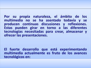 Por su propia naturaleza, el ámbito de los
multimedia no se ha asentado todavía y se
producen continuas discusiones y reflexiones.
Estas pueden girar en torno a las diferentes
tecnologías necesitadas para crear, almacenar y
ofrecer las presentaciones.


El fuerte desarrollo que está experimentando
multimedia actualmente es fruto de los avances
tecnológicos en:
 
