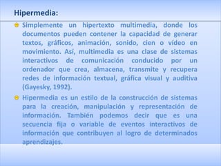 Hipermedia:
  Simplemente un hipertexto multimedia, donde los
  documentos pueden contener la capacidad de generar
  textos, gráficos, animación, sonido, cien o vídeo en
  movimiento. Así, multimedia es una clase de sistemas
  interactivos de comunicación conducido por un
  ordenador que crea, almacena, transmite y recupera
  redes de información textual, gráfica visual y auditiva
  (Gayesky, 1992).
  Hipermedia es un estilo de la construcción de sistemas
  para la creación, manipulación y representación de
  información. También podemos decir que es una
  secuencia fija o variable de eventos interactivos de
  información que contribuyen al logro de determinados
  aprendizajes.
 