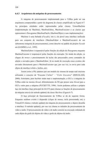 100


6.4.3 Arquitetura da máquina de processamento

        A máquina de processamento implementada para o ViMus pode ter sua
arquitetura compreendida a partir do diagrama de classes simplificado na Figura 6-7.
As    principais   entidades    estão   representadas   pelas   classes   VimusMachine
(implementação de Machine), MachineEditor, MachineExecutor e as classes que
representam o fluxograma (MachinePatch e MachineObject e suas implementações).
        Machine é uma fachada (Facade), isto é, ela provê uma interface unificada
para um conjunto de interfaces (MachineEditor e MachineExecutor) de um
subsistema (máquina de processamento), como descrito no padrão de projeto Facade
em (GAMMA et al., 1995).
        MachineEditor é responsável pelas funções de edição do fluxograma enquanto
MachineExecutor é responsável pelas funções de execução. No modo de edição, os
cliques do mouse e pressionamento de teclas são processados como comandos de
edição e enviados para o MachineEditor. Já no modo de execução esses eventos são
enviados diretamente para o MachineExecutor que, por sua vez, os envia para cada
objeto de interface (sliders, botões, etc).
        Assim como o Pd, optamos por um modelo de sistema de tempo real síncrono
utilizando o conceito de “Executor Cíclico” – “Ciclic Executive” (DOUGLASS,
2000). Entretanto, para facilitar ainda mais a implementação, a GUI e a máquina do
ViMus estão na mesma thread, diferentemente do Pd que possui uma thread para a
GUI e outra para a máquina (PUCKETTE, 1996). Assim podemos utilizar o próprio
laço da interface (laço principal do GLUT) para chamar as funções de processamento
da máquina através do método update() da classe Machine (Figura 6-7).
        O laço principal de funcionamento do ViMus se dá da seguinte forma.
Enquanto nenhum evento é disparado (clique de mouse, tecla pressionada, etc) a
VimusGUI chama o método update() da máquina de processamento e depois desenha
a interface. O método update(), por sua vez chama os métodos de processamento de
vídeo e áudio. O processamento de vídeo e de áudio consiste na execução ordenada de
cada objeto do grafo de objetos de vídeo e grafo de objetos de áudio.
 