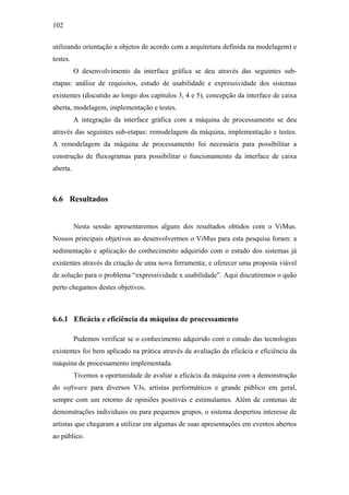 102


utilizando orientação a objetos de acordo com a arquitetura definida na modelagem) e
testes.
          O desenvolvimento da interface gráfica se deu através das seguintes sub-
etapas: análise de requisitos, estudo de usabilidade e expressividade dos sistemas
existentes (discutido ao longo dos capítulos 3, 4 e 5), concepção da interface de caixa
aberta, modelagem, implementação e testes.
          A integração da interface gráfica com a máquina de processamento se deu
através das seguintes sub-etapas: remodelagem da máquina, implementação e testes.
A remodelagem da máquina de processamento foi necessária para possibilitar a
construção de fluxogramas para possibilitar o funcionamento da interface de caixa
aberta.



6.6 Resultados


          Nesta sessão apresentaremos alguns dos resultados obtidos com o ViMus.
Nossos principais objetivos ao desenvolvermos o ViMus para esta pesquisa foram: a
sedimentação e aplicação do conhecimento adquirido com o estudo dos sistemas já
existentes através da criação de uma nova ferramenta; e oferecer uma proposta viável
de solução para o problema “expressividade x usabilidade”. Aqui discutiremos o quão
perto chegamos destes objetivos.



6.6.1 Eficácia e eficiência da máquina de processamento

          Pudemos verificar se o conhecimento adquirido com o estudo das tecnologias
existentes foi bem aplicado na prática através da avaliação da eficácia e eficiência da
máquina de processamento implementada.
          Tivemos a oportunidade de avaliar a eficácia da máquina com a demonstração
do software para diversos VJs, artistas performáticos e grande público em geral,
sempre com um retorno de opiniões positivas e estimulantes. Além de centenas de
demonstrações individuais ou para pequenos grupos, o sistema despertou interesse de
artistas que chegaram a utilizar em algumas de suas apresentações em eventos abertos
ao público.
 