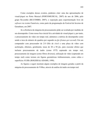 103


       Como exemplos desses eventos, podemos citar: uma das apresentações de
visual-jóquei no Porto Musical (PORTOMUSICAL, 2007) do ano de 2006, pelo
grupo Re:combo (RE:COMBO, 2007); e exposição para experimentação livre do
software no evento Futuríveis, como parte da programação do Festival de Inverno de
Garanhuns, em 2007.
       Já a eficiência da máquina de processamento pôde ser avaliada por medidas de
seu desempenho. Como nosso foco inicial foi a atividade do visual-jóquei e, por tanto,
o processamento de vídeo em tempo real, adotamos a métrica de desempenho como
sendo a taxa do número de quadros por segundo ou fps (frames-per-second). Em um
computador com processador de 2.0 GHz de clock e uma placa de vídeo com
aceleração, obtemos, geralmente, taxas de 20 a 50 fps, para executar efeitos que
incluem processamento de áudio (como FFT) capturado em tempo real,
processamento de imagem (como filtros diversos), utilização de vídeo (capturado em
tempo real) como textura em figuras geométricas tridimensionais, como cubos e
superfícies NURBs (ROGERS & ADAMS, 1990).
       As figuras a seguir mostram alguns exemplos de imagens geradas a partir da
máquina de processamento do ViMus, através de análise de áudio em tempo real.
 