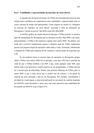 105


6.6.2 Usabilidade e expressividade da interface de caixa aberta

        A segunda fase de desenvolvimento do ViMus foi orientada pela busca de uma
solução para o problema de compromisso entre usabilidade e expressividade entre os
vários sistemas de tempo real apresentados. Como exposto na sessão 6.3, chegamos
ao conceito da “interface de caixa aberta” associado à idéia de abstrações de
fluxograma e “graph-on-parent” dos SOFs como Pd e Max/MSP.
        A interface gráfica do usuário desenvolvida para o ViMus permite os mesmos
tipos de manipulação do fluxograma que as interfaces do Pd e Max/MSP e por tanto,
potencialmente, o ViMus é tão expressivo quanto estes outros SOFs. Na prática, isso
ainda não é possível simplesmente porque a máquina atual do ViMus implementa
apenas uma pequena fração de operações sobre áudio e vídeo. Entretanto, substituindo
a máquina do ViMus pela máquina do Pd, teríamos o mesmo poder de expressão que
o Pd.
        Se nós podemos fazer os mesmos tipos de operações no fluxograma, porque
então o ViMus seria menos difícil de se aprender a usar que o Pd? Isto é, partindo da
visão de que o ViMus também é um SOF e que, como qualquer outro SOF, para
utilizar todo o seu potencial o usuário precisa ser um programador, o ViMus deveria
ter o mesmo grau de dificuldade. Porém, uma primeira diferença do ViMus para os
outros SOFs é que a visão inicial que o usuário tem do sistema é a do painel de
controle da caixa principal, e não de seu fluxograma. Por exemplo, considerando a
atividade de visual-jóquei, a caixa principal pode ter seu painel de controle inspirado
em SOAVEs como Resolume e, neste caso, esta caixa apresenta uma usabilidade tão
boa quanto um SOAVE (veja a Figura 6-9).
 
