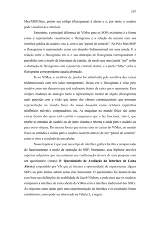 107


Max/MSP/Jitter, porém seu código (fluxograma) é aberto e o, por tanto, o usuário
pode visualizá-lo e alterá-lo.
       Entretanto, a principal diferença do ViMus para os SOFs existentes é a forma
como é representado visualmente o fluxograma e a relação do mesmo com sua
interface gráfica do usuário, isto é, com o seu “painel de controle”. No Pd e Max/MSP
o fluxograma é representado como um desenho bidimensional em uma janela. E a
relação entre o fluxograma em si e sua abstração de fluxograma correspondente é
percebida com a noção de hierarquia de janelas, de modo que uma janela “pai” exibe
a abstração de fluxograma com o painel de controle dentro; e a janela “filho” exibe o
fluxograma correspondente àquela abstração.
       Já no ViMus, a metáfora de janelas foi substituída pela metáfora das caixas
tridimensionais com três lados transparentes. Dessa vez o fluxograma é visto pelo
usuário como um elemento que está realmente dentro da caixa que o representa. Essa
simples mudança de analogia torna a representação mental do objeto (fluxograma)
mais parecida com a visão que temos dos objetos computacionais que possuem
representação no mundo físico do nosso dia-a-dia como celulares (aparelhos
telefônicos móveis), computadores, etc. As máquinas no mundo físico são como
caixas dentro das quais está contida a maquinaria que a faz funcionar, isto é, que
recebe as entradas do usuário ou de outro sistema e retorna a saída para o usuário ou
para outro sistema. Da mesma forma que ocorre com as caixas do ViMus, no mundo
físico as entradas e saídas para o usuário ocorrem através de um “painel de controle”
como o visor e o teclado de um celular.
       Nossa hipótese é que esse novo tipo de interface gráfica facilita a compreensão
do funcionamento e modo de operação do SOF. Entretanto, essa hipótese envolve
aspectos subjetivos que necessitaram sua confirmação através de uma pesquisa com
um questionário (Anexo B: Questionário de Avaliação da Interface de Caixa
Aberta) respondido por VJs que já tiveram a oportunidade de experimentar alguns
SOFs ou pelo menos sabem como eles funcionam. O questionário foi desenvolvido
com base nas definições de usabilidade de Jacob Nielsen, e pede para que os usuários
comparem a interface de caixa aberta do ViMus com a interface tradicional dos SOFs.
As respostas eram dadas após uma experimentação da interface e os resultados foram
satisfatórios, como pode ser observado na Tabela 3, a seguir.
 