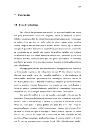 109



7. Conclusões


7.1 Considerações finais


       Esta dissertação apresentou uma pesquisa em sistemas interativos de tempo
real para processamento audiovisual integrado. Apesar da existência de vários
trabalhos acadêmicos além das iniciativas estritamente comerciais e das comunidades
de software livre, esta área de estudo ainda é incipiente e possui muitas questões
abertas. Isto pôde ser constatado desde o início da pesquisa, quando logo se observou
uma grande quantidade de iniciativas independentes com pouca interação ou acúmulo
de experiências de um trabalho para o outro. Isto é, alguns trabalhos com objetivos
semelhantes ou que pelo menos abordam o mesmo tema, apresentam pouca inter-
referência. Este fato é uma das razões para uma grande dificuldade a ser enfrentada
por alguém que queira iniciar uma pesquisa nesta área, pois as informações existem,
mas estão dispersas.
       Nossa pesquisa contribui para uma amenização deste problema com a tentativa
de formalização e agregação de conhecimento na área. Os três primeiros capítulos
abarcam uma grande parte dos trabalhos acadêmicos e não-acadêmicos já
desenvolvidos. Além disso, apresentamos uma visão original da história e estado da
arte da área, relacionando as diferentes iniciativas de diferentes épocas em um mesmo
contexto analítico orientado basicamente pela questão de suas possibilidades e
limitações técnicas e pelo equilíbrio entre usabilidade e expressividade dos sistemas
atuais (com foco nas tecnologias de software e na atividade do visual-jóquei).
       Este contexto analítico é o que dá unidade à dissertação e foi derivado da
constatação de um segundo importante problema nesta área: observamos uma grande
distância entre as tecnologias que já existem e a população de artistas que poderia
utilizá-las, assim como o grande público em geral. Isto ficou claro desde as
demonstrações dos primeiros protótipos para amigos e pessoas mais próximas. Este
protótipo do ViMus era capaz de distorcer as cores da imagem capturada em tempo
real de uma webcam de acordo com a intensidade do áudio capturado por um
microfone. O desconhecimento geral das tecnologias de sistemas interativos de tempo
real faz com que as pessoas pensem que este tipo de efeito é algo inovador e inédito,
 