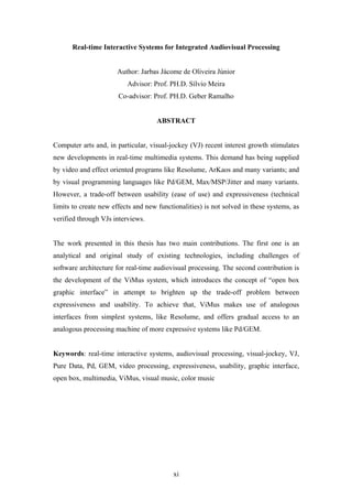 Real-time Interactive Systems for Integrated Audiovisual Processing


                      Author: Jarbas Jácome de Oliveira Júnior
                          Advisor: Prof. PH.D. Sílvio Meira
                       Co-advisor: Prof. PH.D. Geber Ramalho


                                     ABSTRACT


Computer arts and, in particular, visual-jockey (VJ) recent interest growth stimulates
new developments in real-time multimedia systems. This demand has being supplied
by video and effect oriented programs like Resolume, ArKaos and many variants; and
by visual programming languages like Pd/GEM, Max/MSP/Jitter and many variants.
However, a trade-off between usability (ease of use) and expressiveness (technical
limits to create new effects and new functionalities) is not solved in these systems, as
verified through VJs interviews.


The work presented in this thesis has two main contributions. The first one is an
analytical and original study of existing technologies, including challenges of
software architecture for real-time audiovisual processing. The second contribution is
the development of the ViMus system, which introduces the concept of “open box
graphic interface” in attempt to brighten up the trade-off problem between
expressiveness and usability. To achieve that, ViMus makes use of analogous
interfaces from simplest systems, like Resolume, and offers gradual access to an
analogous processing machine of more expressive systems like Pd/GEM.


Keywords: real-time interactive systems, audiovisual processing, visual-jockey, VJ,
Pure Data, Pd, GEM, video processing, expressiveness, usability, graphic interface,
open box, multimedia, ViMus, visual music, color music




                                          xi
 