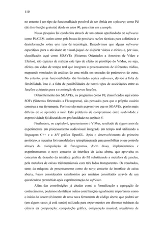 110


no entanto é um tipo de funcionalidade possível de ser obtida em softwares como Pd
(de distribuição gratuita) desde os anos 90, para citar um exemplo.
          Nossa pesquisa foi conduzida através de um estudo aprofundado de softwares
como Pd/GEM, assim como pela busca de possíveis razões técnicas para a distância e
desinformação sobre este tipo de tecnologia. Descobrimos que alguns softwares
específicos para a atividade de visual-jóquei de disparar vídeos e efeitos e, por isso,
classificados aqui como SOAVEs (Sistemas Orientados a Amostras de Vídeo e
Efeitos), são capazes de realizar este tipo de efeito do protótipo do ViMus, ou seja,
efeitos em vídeo de tempo real que integram o processamento de diferentes mídias,
mapeando resultados de análises de uma mídia em entradas de parâmetros de outra.
No entanto, estas funcionalidades são limitadas nestes softwares, devido à falta de
flexibilidade, isto é, a falta de possibilidades de novos tipos de associações entre as
funções existentes para a construção de novas funções.
          Diferentemente dos SOAVEs, os programas como Pd, classificados aqui como
SOFs (Sistemas Orientados a Fluxograma), são pensados para que o próprio usuário
construa a sua ferramenta. Por isso são mais expressivos que os SOAVEs, porém mais
difíceis de se aprender a usar. Este problema de compromisso entre usabilidade e
expressividade foi discutido em profundidade no capítulo 5.
          Finalmente, no capítulo 6, apresentamos o ViMus, resultado de alguns anos de
experimentos em processamento audiovisual integrado em tempo real utilizando a
linguagem C++ e a API gráfica OpenGL. Após o desenvolvimento do primeiro
protótipo, a máquina foi remodelada e reimplementada para possibilitar o seu controle
através     da   manipulação   de   fluxogramas.   Além    disso,     implementamos   e
experimentamos o novo conceito de interface de caixa aberta, que aproveita os
conceitos de desenho da interface gráfica do Pd substituindo a metáfora de janelas,
pela metáfora de caixas tridimensionais com três lados transparentes. Os resultados,
tanto da máquina de processamento como do novo conceito de interface de caixa
aberta, foram considerados satisfatórios por usuários consultados através de um
questionário preenchido após experimentação do software.
          Além das contribuições já citadas como a formalização e agregação de
conhecimento, podemos identificar outras contribuições igualmente importantes como
o início do desenvolvimento de uma nova ferramenta de código aberto que poderá ser
(em alguns casos já está sendo) utilizada para experimentos em diversas subáreas da
ciência da computação: computação gráfica, computação musical, arquitetura de
 
