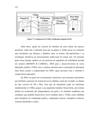 112


                      ViMus
                                                   Pd msgs (TCP/IP)
                                                                       Pure Data
      VimusGUI                    PdMachine                             (-nogui)
                                    Client             Tcl msgs +
                                  returnValue[0]      vídeo stream

                                  returnValue[1]

                                  retVideoBuf[0]




               Figura 7-1 Arquitetura do ViMus reutilizando máquina do Pd.



       Além disso, apesar do conceito de interface de caixa aberta nos parecer
promissor, ainda não é suficiente para que na prática o ViMus possa ser realmente
uma ferramenta que diminua a distância entre os artistas não-especialistas e as
tecnologias interativas de processamento audiovisual de tempo real. Um próximo
passo nessa direção, poderia ser um processo de engenharia de usabilidade baseada
em cenários (ROSSON & CARROLL, 2002) para o desenvolvimento de novas
aplicações usando o ViMus. Isto é, criamos uma base para a construção de aplicações
mais fáceis usando a complexidade dos SOFs, agora devemos criar e estimular a
criação dessas aplicações.
       Os SOFs em geral são extremamente extensíveis, pois possuem mecanismos
que facilitam o processo de criação de novos módulos, como por exemplo, os objetos
do tipo external do Pd e Max. Este tipo de mecanismo pode ser facilmente
implementado no ViMus, graças a sua arquitetura modular. Dessa forma, este sistema
poderá ser continuado por programadores em geral e no ambiente acadêmico por
estudantes que poderão desenvolver novos módulos para o ViMus como trabalhos
para disciplinas de computação gráfica, computação musical, inteligência artificial,
sistemas distribuídos e outras.
 