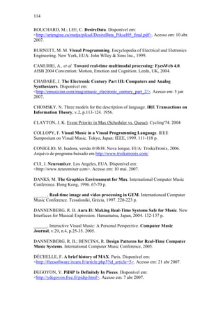 114


BOUCHARD, M.; LEE, C. DesireData. Disponível em:
<http://artengine.ca/matju/piksel/DesireData_Piksel05_final.pdf>. Acesso em: 10 abr.
2007.

BURNETT, M. M. Visual Programming. Encyclopedia of Electrical and Eletronics
Engineering. New York, EUA: John WIley & Sons Inc., 1999.

CAMURRI, A., et al. Toward real-time multimodal processing: EyesWeb 4.0.
AISB 2004 Convention: Motion, Emotion and Cognition. Leeds, UK, 2004.

CHADABE, J. The Electronic Century Part III: Computers and Analog
Synthesizers. Disponível em:
<http://emusician.com/mag/emusic_electronic_century_part_2/>. Acesso em: 5 jan
2007.

CHOMSKY, N. Three models for the description of language. IRE Transactions on
Information Theory, v.2, p.113-124. 1956.

CLAYTON, J. K. Event Priority in Max (Scheduler vs. Queue). Cycling'74. 2004

COLLOPY, F. Visual Music in a Visual Programming Language. IEEE
Sumposium on Visual Music. Tokyo, Japan: IEEE, 1999. 111-118 p.

CONIGLIO, M. Isadora, versão 0.9b38. Nova Iorque, EUA: TroikaTronix, 2006.
Arquivo de programa baixado em http://www.troikatronix.com/

CUI, J. Neuromixer. Los Angeles, EUA. Disponível em:
<http://www.neuromixer.com>. Acesso em: 10 mai. 2007.

DANKS, M. The Graphics Environment for Max. International Computer Music
Conference. Hong Kong, 1996. 67-70 p.

______. Real-time image and video processing in GEM. Internationcal Computer
Music Conference. Tessaloniki, Grécia, 1997. 220-223 p.

DANNENBERG, R. B. Aura II: Making Real-Time Systems Safe for Music. New
Interfaces for Musical Expression. Hamamatsu, Japan, 2004. 132-137 p.

______. Interactive Visual Music: A Personal Perspective. Computer Music
Journal, v.29, n.4, p.25-35. 2005.

DANNENBERG, R. B.; BENCINA, R. Design Patterns for Real-Time Computer
Music Systems. International Computer Music Conference, 2005.

DÉCHELLE, F. A brief history of MAX. Paris. Disponível em:
<http://freesoftware.ircam.fr/article.php3?id_article=5>. Acesso em: 21 abr 2007.

DEGOYON, Y. PiDiP Is Definitely In Pieces. Disponível em:
<http://ydegoyon.free.fr/pidip.html>. Acesso em: 7 abr 2007.
 