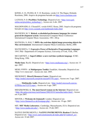 117


KONIG, E. D.; PLOEG, B. V. D. Resolume, versão 2.4. The Hague, Holanda:
Resolume, 2006. Arquivo de programa baixado em http://www.resolume.com

LATOUR, P.-O. PixelShox Technology. Disponível em: <http://www.pol-
online.net/pixelshox_technology/>. Acesso em: 6 abr. 2007.

MALDONADO, G. CSoundAV, versão 0.0432. Roma, 2003. Arquivo de programa
baixado em http://www.csounds.com/maldonado/index.html

MATHEWS, M. V. Rtsked, a scheduled performance language for crumar
general development system. International Computer Music Conference:
International Computer Music Association, 1981. 286 p.

MATSUDA, S.; RAI, T. DIPS: the real-time digital image processing objects for
Max environnment. International Computer Music Conference. Berlin, 2000.

MATSUSHITA, T. Expressive Power of Declarative Programming Languages.
194 f. Phd - Department of Computer Science, University of York, York, 1998.

MCCARTNEY, J. SuperCollider: a new real time synthesis language. ICMC.
Hong Kong, 1996.

Media Sana. Recife. Disponível em: <http://www.mediasana.org/>. Acesso em: 15
ago. 2007.

MESO. VVVV - A Multiporpose Toolkit. Frunkfurt, Alemanha. Disponível em:
<http://vvvv.meso.net>. Acesso em: mar. 2005.

MICROSOFT. DirectX Resource Center. Disponível em:
<http://msdn2.microsoft.com/pt-br/xna/aa937781.aspx>. Acesso em: 5 ago. 2007.

______. Multimedia Audio. Disponível em: <http://msdn2.microsoft.com/en-
us/library/ms712572.aspx>. Acesso em: 6 ago. 2007.

MIESZKOWSKI, K. The most feared woman on the Internet. Disponível em:
<http://dir.salon.com/story/tech/feature/2002/03/01/netochka/index.html>. Acesso
em: 8 jan 2007.

MINTER, J. Welcome do Llamasoft. London. Disponível em:
<http://www.llamasoft.co.uk/frontpage.php>. Acesso em: 19 ago. 2007.

MIT. MIT Media Laboratory. Cambridge, Massachusetts, EUA. Disponível em:
<http://www.media.mit.edu/>. Acesso em: 19 abr 2007.

NATIVE INSTRUMENTS, I. NATIVE INSTRUMENTS: Reaktor 5. Berlim.
Disponível em: <http://www.nativeinstruments.de/index.php?id=reaktor5_us>.
Acesso em: 18 abr 2007.
 
