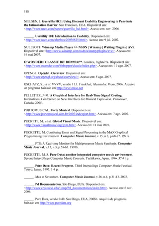 118


NIELSEN, J. Guerrilla HCI: Using Discount Usability Engineering to Penetrate
the Intimidation Barrier. San Francisco, EUA. Disponível em:
<http://www.useit.com/papers/guerrilla_hci.html>. Acesso em: nov. 2006.

______. Usability 101: Introduction to Usability. Disponível em:
<http://www.useit.com/alertbox/20030825.html>. Acesso em: 9 jul. 2007.

NULLSOFT. Winamp Media Player >> NSDN | Winamp | Writing Plugins | AVS.
Disponível em: <http://www.winamp.com/nsdn/winamp/plugins/avs/>. Acesso em:
16 mai 2007.

O'WONDER:: CLASSIC BiT BOPPER™. Londres, Inglaterra. Disponível em:
<http://www.owonder.com/bitbopper/classic/index.php>. Acesso em: 19 ago. 2007.

OPENGL. OpenGL Overview. Disponível em:
<http://www.opengl.org/about/overview/>. Acesso em: 5 ago. 2007.

OSCHATZ, S., et al. VVVV, versão 11.1. Frankfurt, Alemanha: Meso, 2006. Arquivo
de programa baixado em http://vvvv.meso.net

PELLETIER, J.-M. A Graphical Interface for Real-Time Signal Routing.
International Conference on New Interfaces for Musical Expression. Vancouver,
Canada, 2005.

PORTOMUSICAL. Porto Musical. Disponível em:
<http://www.portomusical.com.br/2007/indexport.htm>. Acesso em: 7 ago. 2007.

PUCKETE, M., et al. Global Visual Music. Disponível em:
<http://www.visualmusic.org/gvm.htm>. Acesso em: 11 mai 2007.

PUCKETTE, M. Combining Event and Signal Processing in the MAX Graphical
Programming Environment. Computer Music Journal, v.15, n.3, p.68-77. 1991a.

______. FTS: A Real-time Monitor for Multiprocessor Music Synthesis. Computer
Music Journal, v.15, n.3, p.58-67. 1991b.

PUCKETTE, M. S. Pure Data: another integrated computer music environment.
Second Intercollege Computer Music Concerts. Tachikawa, Japan, 1996. 37-41 p.

______. Pure Data: Recent Progress. Third Intercollege Computer Music Festival.
Tokyo, Japan, 1997. 1-4 p.

______. Max at Seventeen. Computer Music Journal, v.26, n.4, p.31-43. 2002.

______. Pd Documentation. São Diego, EUA. Disponível em:
<http://www.crca.ucsd.edu/~msp/Pd_documentation/index.htm>. Acesso em: 6 nov.
2006.

______. Pure Data, versão 0.40. San Diego, EUA, 2006b. Arquivo de programa
baixado em http://www.puredata.org
 