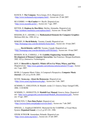 119



RANCH, T. The Company. Nova Iorque, EUA. Disponível em:
<http://www.troikaranch.org/company.html>. Acesso em: 25 abr 2007.

RE:COMBO. >>>Re:Combo>>>. Recife. Disponível em:
<http://www.recombo.art.br/>. Acesso em: 7 ago. 2007.

RITTER, D. Orpheus by Don Ritter. Berlim, Alemanha. Disponível em:
<http://aesthetic-machinery.com/orpheus.html>. Acesso em: 10 mai 2007.

ROGERS, D. F.; ADAMS, J. A. Mathematical Elements for Computer Graphics:
McGraw-Hill, Inc. 1990. 611 p.

ROKEBY, D. David Rokeby. Toronto, Canadá. Disponível em:
<http://homepage.mac.com/davidrokeby/home.html>. Acesso em: 10 mai 2007.

______. David Rokeby: softVNS. Toronto, Canadá. Disponível em:
<http://homepage.mac.com/davidrokeby/softVNS.html>. Acesso em: 10 mai 2007.

ROSSON, M. B.; CARROLL, J. M. Usability Engineering: Scenario-Based
Development of Human-Computar Interaction. San Francisco: Morgan Kaufmann.
2002. 422 p. (Interactive Technologies)

ROY, P. Direct3D vs. OpenGL: Which API to Use When, Where, and Why.
Disponível em: <http://www.gamedev.net/reference/articles/article1775.asp>. Acesso
em: 5 ago. 2007.

RUDI, J. Computer Music Video: A Composer's Perspective. Computer Music
Journal, v.29, n.4, p.36-44. 2005.

SCENE. Scene.org - About the Demoscene. Disponível em:
<http://www.scene.org/demoscene.php>. Acesso em: 5 abr. 2007.

SCHIMID, Y.; EDELSTEIN, B. Mudul8, versão 2.5. Geneva, Suíça: GarageCUBE,
2006. 1 CD ROM

SCHIMID, Y.; HODGETTS, D. Modul8 User Manual. Geneva, Suíça. Disponível
em: <http://www.garagecube.com/download/Modul8_Documentation.pdf>. Acesso
em: 15 ago. 2007.

SCHOUTEN, T. Pure Data Packet. Disponível em:
<http://zwizwa.fartit.com/pd/pdp/overview.html>. Acesso em: 7 abr 2007.

SPIEGEL, L. Graphical GROOVE: Memorial for the VAMPIRE, a Visual Music
System. Organised Sound, v.3, n.3, p.187-191. 1998.

STEIM. S T E I M. Amsterdam, Holanda. Disponível em:
<http://www.steim.org/steim/>. Acesso em: 25 abr 2007.
 