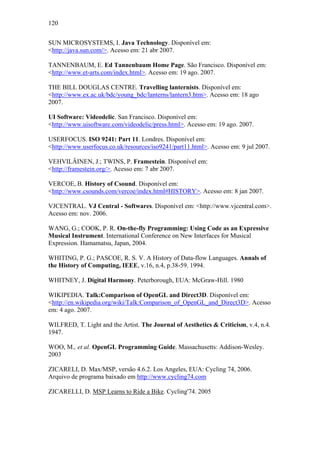 120


SUN MICROSYSTEMS, I. Java Technology. Disponível em:
<http://java.sun.com/>. Acesso em: 21 abr 2007.

TANNENBAUM, E. Ed Tannenbaum Home Page. São Francisco. Disponível em:
<http://www.et-arts.com/index.html>. Acesso em: 19 ago. 2007.

THE BILL DOUGLAS CENTRE. Travelling lanternists. Disponível em:
<http://www.ex.ac.uk/bdc/young_bdc/lanterns/lantern3.htm>. Acesso em: 18 ago
2007.

UI Software: Videodelic. San Francisco. Disponível em:
<http://www.uisoftware.com/videodelic/press.html>. Acesso em: 19 ago. 2007.

USERFOCUS. ISO 9241: Part 11. Londres. Disponível em:
<http://www.userfocus.co.uk/resources/iso9241/part11.html>. Acesso em: 9 jul 2007.

VEHVILÄINEN, J.; TWINS, P. Framestein. Disponível em:
<http://framestein.org/>. Acesso em: 7 abr 2007.

VERCOE, B. History of Csound. Disponível em:
<http://www.csounds.com/vercoe/index.html#HISTORY>. Acesso em: 8 jan 2007.

VJCENTRAL. VJ Central - Softwares. Disponível em: <http://www.vjcentral.com>.
Acesso em: nov. 2006.

WANG, G.; COOK, P. R. On-the-fly Programming: Using Code as an Expressive
Musical Instrument. International Conference on New Interfaces for Musical
Expression. Hamamatsu, Japan, 2004.

WHITING, P. G.; PASCOE, R. S. V. A History of Data-flow Languages. Annals of
the History of Computing, IEEE, v.16, n.4, p.38-59. 1994.

WHITNEY, J. Digital Harmony. Peterborough, EUA: McGraw-Hill. 1980

WIKIPEDIA. Talk:Comparison of OpenGL and Direct3D. Disponível em:
<http://en.wikipedia.org/wiki/Talk:Comparison_of_OpenGL_and_Direct3D>. Acesso
em: 4 ago. 2007.

WILFRED, T. Light and the Artist. The Journal of Aesthetics & Criticism, v.4, n.4.
1947.

WOO, M., et al. OpenGL Programming Guide. Massachusetts: Addison-Wesley.
2003

ZICARELI, D. Max/MSP, versão 4.6.2. Los Angeles, EUA: Cycling 74, 2006.
Arquivo de programa baixado em http://www.cycling74.com

ZICARELLI, D. MSP Learns to Ride a Bike. Cycling'74. 2005
 