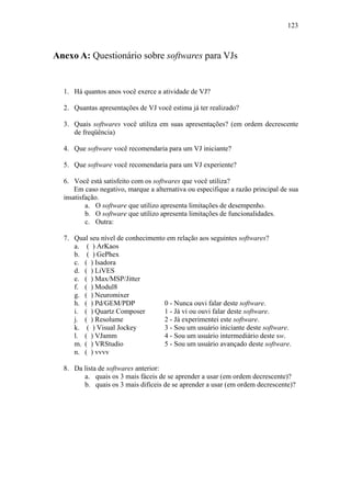 123



Anexo A: Questionário sobre softwares para VJs


  1. Há quantos anos você exerce a atividade de VJ?

  2. Quantas apresentações de VJ você estima já ter realizado?

  3. Quais softwares você utiliza em suas apresentações? (em ordem decrescente
     de freqüência)

  4. Que software você recomendaria para um VJ iniciante?

  5. Que software você recomendaria para um VJ experiente?

  6. Você está satisfeito com os softwares que você utiliza?
      Em caso negativo, marque a alternativa ou especifique a razão principal de sua
  insatisfação.
          a. O software que utilizo apresenta limitações de desempenho.
          b. O software que utilizo apresenta limitações de funcionalidades.
          c. Outra:

  7. Qual seu nível de conhecimento em relação aos seguintes softwares?
     a. ( ) ArKaos
     b. ( ) GePhex
     c. ( ) Isadora
     d. ( ) LiVES
     e. ( ) Max/MSP/Jitter
     f. ( ) Modul8
     g. ( ) Neuromixer
     h. ( ) Pd/GEM/PDP             0 - Nunca ouvi falar deste software.
     i. ( ) Quartz Composer        1 - Já vi ou ouvi falar deste software.
     j. ( ) Resolume               2 - Já experimentei este software.
     k. ( ) Visual Jockey          3 - Sou um usuário iniciante deste software.
     l. ( ) VJamm                  4 - Sou um usuário intermediário deste sw.
     m. ( ) VRStudio               5 - Sou um usuário avançado deste software.
     n. ( ) vvvv

  8. Da lista de softwares anterior:
        a. quais os 3 mais fáceis de se aprender a usar (em ordem decrescente)?
        b. quais os 3 mais difíceis de se aprender a usar (em ordem decrescente)?
 