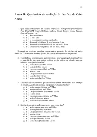 125


Anexo B: Questionário de Avaliação da Interface de Caixa
Aberta


   1. Qual o seu conhecimento em sistemas orientados a fluxogramas (patchs) como
      Pure Data/GEM, Max/MSP/Jitter, Isadora, Visual Jockey, vvvv, Reaktor,
      Quartz Composer etc.?
         a. ( ) Nunca ouvi falar
         b. ( ) Já ouvi falar
         c. ( ) Já experimentei um (ou mais) deles
         d. ( ) Sou usuário iniciante de um (ou mais) deles
         e. ( ) Sou usuário intermediário de um (ou mais) deles
         f. ( ) Sou usuário avançado de um (ou mais) deles

   Responda as próximas questões comparando o conceito de interface de caixa
aberta do ViMus com a interface gráfica dos outros SOFs (baseada em janelas).

   2. Facilidade de aprendizagem: quão intuitiva é a navegação pela interface? Isto
      é, quão fácil é para um usuário realizar tarefas básicas na primeira vez que
      encontra esse tipo de interface?
          a. ( ) Muito mais difícil no ViMus
          b. ( ) Mais difícil no ViMus
          c. ( ) Um pouco mais difícil no ViMus
          d. ( ) Mesma coisa.
          e. ( ) Um pouco mais fácil no ViMus
          f. ( ) Mais fácil no ViMus
          g. ( ) Muito mais fácil no ViMus

   3. Eficiência de uso: uma vez que os usuários tenham aprendido a usar este tipo
      de interface, quão rapidamente eles podem realizar as tarefas?
          a. ( ) Muito menos eficiente no ViMus
          b. ( ) Menos eficiente no ViMus
          c. ( ) Um pouco menos eficiente no ViMus
          d. ( ) Mesma coisa.
          e. ( ) Um pouco mais eficiente no ViMus
          f. ( ) Mais eficiente no ViMus
          g. ( ) Muito mais eficiente no ViMus

   4. Satisfação subjetiva: quão prazeroso é usar a interface?
          a. ( ) Muito menos prazeroso no ViMus
          b. ( ) Menos prazeroso no ViMus
          c. ( ) Um pouco menos prazeroso no ViMus
          d. ( ) Mesma coisa.
          e. ( ) Um pouco mais prazeroso no ViMus
          f. ( ) Mais prazeroso no ViMus
          g. ( ) Muito mais prazeroso no ViMus
 