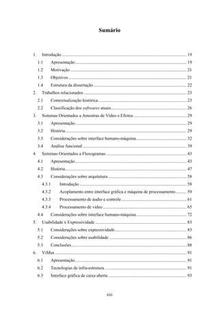 Sumário



1.     Introdução ................................................................................................................. 19
     1.1      Apresentação..................................................................................................... 19
     1.2      Motivação ......................................................................................................... 21
     1.3      Objetivos ........................................................................................................... 21
     1.4      Estrutura da dissertação .................................................................................... 22
2.     Trabalhos relacionados ............................................................................................. 23
     2.1      Contextualização histórica ................................................................................ 23
     2.2      Classificação dos softwares atuais .................................................................... 26
3.     Sistemas Orientados a Amostras de Vídeo e Efeitos ................................................ 29
     3.1      Apresentação..................................................................................................... 29
     3.2      História.............................................................................................................. 29
     3.3      Considerações sobre interface humano-máquina.............................................. 32
     3.4      Análise funcional .............................................................................................. 39
4.     Sistemas Orientados a Fluxogramas ......................................................................... 43
     4.1      Apresentação..................................................................................................... 43
     4.2      História.............................................................................................................. 47
     4.3      Considerações sobre arquitetura ....................................................................... 58
       4.3.1          Introdução ................................................................................................. 58
       4.3.2          Acoplamento entre interface gráfica e máquina de processamento.......... 59
       4.3.3          Processamento de áudio e controle ........................................................... 61
       4.3.4          Processamento de vídeo............................................................................ 65
     4.4      Considerações sobre interface humano-máquina.............................................. 72
5.     Usabilidade x Expressividade ................................................................................... 83
     5.1      Considerações sobre expressividade................................................................. 83
     5.2      Considerações sobre usabilidade ...................................................................... 86
     5.3      Conclusões ........................................................................................................ 88
6.     ViMus ....................................................................................................................... 91
     6.1      Apresentação..................................................................................................... 91
     6.2      Tecnologias de infra-estrutura .......................................................................... 91
     6.3      Interface gráfica de caixa aberta ....................................................................... 93



                                                              xiii
 