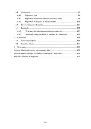 6.4      Arquitetura ........................................................................................................ 96
       6.4.1         Arquitetura geral ....................................................................................... 96
       6.4.2         Arquitetura do módulo de interface de caixa aberta ................................. 98
       6.4.3         Arquitetura da máquina de processamento ............................................. 100
     6.5      Processo de desenvolvimento ......................................................................... 101
     6.6      Resultados ....................................................................................................... 102
       6.6.1         Eficácia e eficiência da máquina de processamento ............................... 102
       6.6.2         Usabilidade e expressividade da interface de caixa aberta ..................... 105
7.     Conclusões .............................................................................................................. 109
     7.1      Considerações finais ....................................................................................... 109
     7.2      Trabalhos futuros ............................................................................................ 111
8.     Referências.............................................................................................................. 113
Anexo A: Questionário sobre softwares para VJs .......................................................... 123
Anexo B: Questionário de Avaliação da Interface de Caixa Aberta .............................. 125
Anexo C: Notações de diagramas ................................................................................... 126




                                                             xiv
 