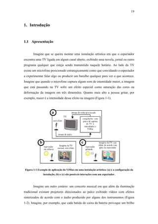 19



1. Introdução


1.1 Apresentação


       Imagine que se queira montar uma instalação artística em que o espectador
encontra uma TV ligada em algum canal aberto, exibindo uma novela, jornal ou outro
programa qualquer que esteja sendo transmitido naquele horário. Ao lado da TV
existe um microfone posicionado estrategicamente como que convidando o espectador
a experimentar falar algo ou produzir um barulho qualquer para ver o que acontece.
Imagine que quando o microfone captura algum som de intensidade maior, a imagem
que está passando na TV sofre um efeito especial como saturação das cores ou
deformação da imagem em três dimensões. Quanto mais alto a pessoa gritar, por
exemplo, maior é a intensidade desse efeito na imagem (Figura 1-1).




Figura 1-1 Exemplo de aplicação do ViMus em uma instalação artística: (a) é a configuração da
               instalação, (b) e (c) são possíveis interações com um espectador.



       Imagine um outro cenário: um concerto musical em que além da iluminação
tradicional existam projetores direcionados ao palco exibindo vídeos com efeitos
sintetizados de acordo com o áudio produzido por alguns dos instrumentos (Figura
1-2). Imagine, por exemplo, que cada batida do caixa da bateria provoque um brilho
 