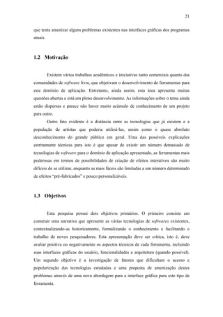 21


que tenta amenizar alguns problemas existentes nas interfaces gráficas dos programas
atuais.



1.2 Motivação


          Existem vários trabalhos acadêmicos e iniciativas tanto comerciais quanto das
comunidades de software livre, que objetivam o desenvolvimento de ferramentas para
este domínio de aplicação. Entretanto, ainda assim, esta área apresenta muitas
questões abertas e está em pleno desenvolvimento. As informações sobre o tema ainda
estão dispersas e parece não haver muito acúmulo de conhecimento de um projeto
para outro.
          Outro fato evidente é a distância entre as tecnologias que já existem e a
população de artistas que poderia utilizá-las, assim como o quase absoluto
desconhecimento do grande público em geral. Uma das possíveis explicações
estritamente técnicas para isto é que apesar de existir um número demasiado de
tecnologias de software para o domínio de aplicação apresentado, as ferramentas mais
poderosas em termos de possibilidades de criação de efeitos interativos são muito
difíceis de se utilizar, enquanto as mais fáceis são limitadas a um número determinado
de efeitos “pré-fabricados” e pouco personalizáveis.



1.3 Objetivos


          Esta pesquisa possui dois objetivos primários. O primeiro consiste em
construir uma narrativa que apresente as várias tecnologias de softwares existentes,
contextualizando-as historicamente, formalizando o conhecimento e facilitando o
trabalho de novos pesquisadores. Esta apresentação deve ser crítica, isto é, deve
avaliar positiva ou negativamente os aspectos técnicos de cada ferramenta, incluindo
suas interfaces gráficas do usuário, funcionalidades e arquitetura (quando possível).
Um segundo objetivo é a investigação de fatores que dificultam o acesso e
popularização das tecnologias estudadas e uma proposta de amenização destes
problemas através de uma nova abordagem para a interface gráfica para este tipo de
ferramenta.
 