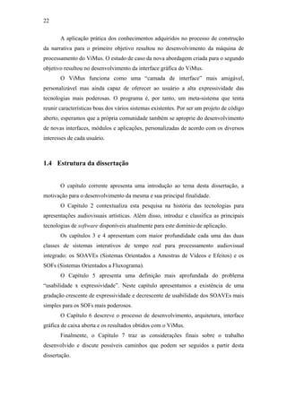 22


       A aplicação prática dos conhecimentos adquiridos no processo de construção
da narrativa para o primeiro objetivo resultou no desenvolvimento da máquina de
processamento do ViMus. O estudo de caso da nova abordagem criada para o segundo
objetivo resultou no desenvolvimento da interface gráfica do ViMus.
       O ViMus funciona como uma “camada de interface” mais amigável,
personalizável mas ainda capaz de oferecer ao usuário a alta expressividade das
tecnologias mais poderosas. O programa é, por tanto, um meta-sistema que tenta
reunir características boas dos vários sistemas existentes. Por ser um projeto de código
aberto, esperamos que a própria comunidade também se aproprie do desenvolvimento
de novas interfaces, módulos e aplicações, personalizadas de acordo com os diversos
interesses de cada usuário.



1.4 Estrutura da dissertação


       O capítulo corrente apresenta uma introdução ao tema desta dissertação, a
motivação para o desenvolvimento da mesma e sua principal finalidade.
       O Capítulo 2 contextualiza esta pesquisa na história das tecnologias para
apresentações audiovisuais artísticas. Além disso, introduz e classifica as principais
tecnologias de software disponíveis atualmente para este domínio de aplicação.
       Os capítulos 3 e 4 apresentam com maior profundidade cada uma das duas
classes de sistemas interativos de tempo real para processamento audiovisual
integrado: os SOAVEs (Sistemas Orientados a Amostras de Vídeos e Efeitos) e os
SOFs (Sistemas Orientados a Fluxograma).
       O Capítulo 5 apresenta uma definição mais aprofundada do problema
“usabilidade x expressividade”. Neste capítulo apresentamos a existência de uma
gradação crescente de expressividade e decrescente de usabilidade dos SOAVEs mais
simples para os SOFs mais poderosos.
       O Capítulo 6 descreve o processo de desenvolvimento, arquitetura, interface
gráfica de caixa aberta e os resultados obtidos com o ViMus.
       Finalmente, o Capítulo 7 traz as considerações finais sobre o trabalho
desenvolvido e discute possíveis caminhos que podem ser seguidos a partir desta
dissertação.
 
