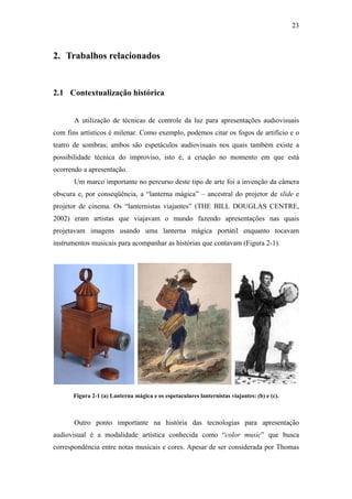 23



2. Trabalhos relacionados


2.1 Contextualização histórica


       A utilização de técnicas de controle da luz para apresentações audiovisuais
com fins artísticos é milenar. Como exemplo, podemos citar os fogos de artifício e o
teatro de sombras; ambos são espetáculos audiovisuais nos quais também existe a
possibilidade técnica do improviso, isto é, a criação no momento em que está
ocorrendo a apresentação.
       Um marco importante no percurso deste tipo de arte foi a invenção da câmera
obscura e, por conseqüência, a “lanterna mágica” – ancestral do projetor de slide e
projetor de cinema. Os “lanternistas viajantes” (THE BILL DOUGLAS CENTRE,
2002) eram artistas que viajavam o mundo fazendo apresentações nas quais
projetavam imagens usando uma lanterna mágica portátil enquanto tocavam
instrumentos musicais para acompanhar as histórias que contavam (Figura 2-1).




      Figura 2-1 (a) Lanterna mágica e os espetaculares lanternistas viajantes: (b) e (c).



       Outro ponto importante na história das tecnologias para apresentação
audiovisual é a modalidade artística conhecida como “color music” que busca
correspondência entre notas musicais e cores. Apesar de ser considerada por Thomas
 