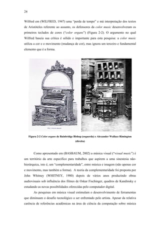 24


Wilfred em (WILFRED, 1947) uma “perda de tempo” e má interpretação dos textos
de Aristóteles referente ao assunto, os defensores da color music desenvolveram os
primeiros teclados de cores (“color organs”) (Figura 2-2). O argumento no qual
Wilfred baseia sua crítica é sólido e importante para esta pesquisa: a color music
utiliza a cor e o movimento (mudança de cor), mas ignora um terceiro e fundamental
elemento que é a forma.




     Figura 2-2 Color organs de Bainbridge Bishop (esquerda) e Alexander Wallace Rimington
                                           (direita)



         Como apresentado em (BASBAUM, 2002) a música visual (“visual music”) é
um território da arte específico para trabalhos que aspirem a uma sinestesia não-
hierárquica, isto é, um “complementaridade”, entre música e imagem (não apenas cor
e movimento, mas também a forma). A teoria da complementaridade foi proposta por
John Whitney (WHITNEY, 1980) depois de vários anos produzindo obras
audiovisuais sob influência dos filmes de Oskar Fischinger, quadros de Kandinsky e
estudando as novas possibilidades oferecidas pelo computador digital.
         As pesquisas em música visual estimulam o desenvolvimento de ferramentas
que diminuam o desafio tecnológico a ser enfrentado pelo artista. Apesar da relativa
carência de referências acadêmicas na área de ciência da computação sobre música
 