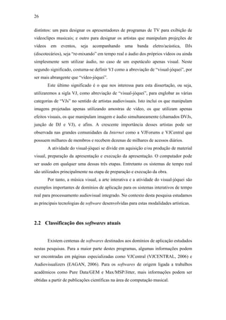 26


distintos: um para designar os apresentadores de programas de TV para exibição de
videoclipes musicais; e outro para designar os artistas que manipulam projeções de
vídeos    em    eventos,   seja   acompanhando     uma    banda    eletro/acústica,   DJs
(discotecários), seja “re-mixando” em tempo real o áudio dos próprios vídeos ou ainda
simplesmente sem utilizar áudio, no caso de um espetáculo apenas visual. Neste
segundo significado, costuma-se definir VJ como a abreviação de “visual-jóquei”, por
ser mais abrangente que “vídeo-jóquei”.
         Este último significado é o que nos interessa para esta dissertação, ou seja,
utilizaremos a sigla VJ, como abreviação de “visual-jóquei”, para englobar as várias
categorias de “VJs” no sentido de artistas audiovisuais. Isto inclui os que manipulam
imagens projetadas apenas utilizando amostras de vídeo, os que utilizam apenas
efeitos visuais, os que manipulam imagem e áudio simultaneamente (chamados DVJs,
junção de DJ e VJ), e afins. A crescente importância desses artistas pode ser
observada nas grandes comunidades da Internet como a VJForums e VJCentral que
possuem milhares de membros e recebem dezenas de milhares de acessos diários.
         A atividade do visual-jóquei se divide em aquisição e/ou produção de material
visual, preparação da apresentação e execução da apresentação. O computador pode
ser usado em qualquer uma dessas três etapas. Entretanto os sistemas de tempo real
são utilizados principalmente na etapa de preparação e execução da obra.
         Por tanto, a música visual, a arte interativa e a atividade do visual-jóquei são
exemplos importantes de domínios de aplicação para os sistemas interativos de tempo
real para processamento audiovisual integrado. No contexto desta pesquisa estudamos
as principais tecnologias de software desenvolvidas para estas modalidades artísticas.



2.2 Classificação dos softwares atuais


         Existem centenas de softwares destinados aos domínios de aplicação estudados
nestas pesquisas. Para a maior parte destes programas, algumas informações podem
ser encontradas em páginas especializadas como VJCentral (VJCENTRAL, 2006) e
Audiovisualizers (EAGAN, 2006). Para os softwares de origem ligada a trabalhos
acadêmicos como Pure Data/GEM e Max/MSP/Jitter, mais informações podem ser
obtidas a partir de publicações científicas na área de computação musical.
 