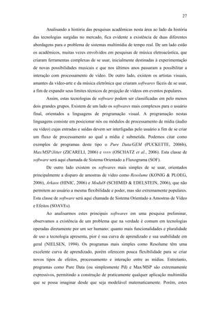 27


       Analisando a história das pesquisas acadêmicas nesta área ao lado da história
das tecnologias surgidas no mercado, fica evidente a existência de duas diferentes
abordagens para o problema de sistemas multimídia de tempo real. De um lado estão
os acadêmicos, muitas vezes envolvidos em pesquisas de música eletroacústica, que
criaram ferramentas complexas de se usar, inicialmente destinadas à experimentação
de novas possibilidades musicais e que nos últimos anos passaram a possibilitar a
interação com processamento de vídeo. De outro lado, existem os artistas visuais,
amantes da vídeo-arte e da música eletrônica que criaram softwares fáceis de se usar,
a fim de expandir seus limites técnicos de projeção de vídeos em eventos populares.
       Assim, estas tecnologias de software podem ser classificadas em pelo menos
dois grandes grupos. Existem de um lado os softwares mais complexos para o usuário
final, orientados a linguagens de programação visual. A programação nestas
linguagens consiste em posicionar nós ou módulos de processamento de mídia (áudio
ou vídeo) cujas entradas e saídas devem ser interligadas pelo usuário a fim de se criar
um fluxo de processamento ao qual a mídia é submetida. Podemos citar como
exemplos de programas deste tipo o Pure Data/GEM (PUCKETTE, 2006b),
Max/MSP/Jitter (ZICARELI, 2006) e vvvv (OSCHATZ et al., 2006). Esta classe de
software será aqui chamada de Sistema Orientado a Fluxograma (SOF).
       De outro lado existem os softwares mais simples de se usar, orientados
principalmente a disparo de amostras de vídeo como Resolume (KONIG & PLOEG,
2006), Arkaos (HINIC, 2006) e Modul8 (SCHIMID & EDELSTEIN, 2006), que não
permitem ao usuário a mesma flexibilidade e poder, mas são extremamente populares.
Esta classe de software será aqui chamada de Sistema Orientado a Amostras de Vídeo
e Efeitos (SOAVEs).
       Ao analisarmos estes principais softwares em uma pesquisa preliminar,
observamos a existência de um problema que na verdade é comum em tecnologias
operadas diretamente por um ser humano: quanto mais funcionalidades e pluralidade
de uso a tecnologia apresenta, pior é sua curva de aprendizado e sua usabilidade em
geral (NIELSEN, 1994). Os programas mais simples como Resolume têm uma
excelente curva de aprendizado, porém oferecem pouca flexibilidade para se criar
novos tipos de efeitos, processamento e interação entre as mídias. Entretanto,
programas como Pure Data (ou simplesmente Pd) e Max/MSP são extremamente
expressivos, permitindo a construção de praticamente qualquer aplicação multimídia
que se possa imaginar desde que seja modelável matematicamente. Porém, estes
 