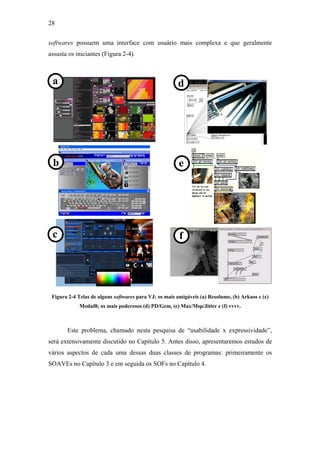 28


softwares possuem uma interface com usuário mais complexa e que geralmente
assusta os iniciantes (Figura 2-4).



 a                                                     d




 b                                                      e




 c                                                      f




 Figura 2-4 Telas de alguns softwares para VJ: os mais amigáveis (a) Resolume, (b) Arkaos e (c)
             Modul8; os mais poderosos (d) PD/Gem, (e) Max/Msp/Jitter e (f) vvvv.



       Este problema, chamado nesta pesquisa de “usabilidade x expressividade”,
será extensivamente discutido no Capítulo 5. Antes disso, apresentaremos estudos de
vários aspectos de cada uma dessas duas classes de programas: primeiramente os
SOAVEs no Capítulo 3 e em seguida os SOFs no Capítulo 4.
 