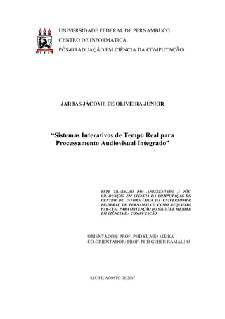 UNIVERSIDADE FEDERAL DE PERNAMBUCO
  CENTRO DE INFORMÁTICA
  PÓS-GRADUAÇÃO EM CIÊNCIA DA COMPUTAÇÃO




   JARBAS JÁCOME DE OLIVEIRA JÚNIOR




“Sistemas Interativos de Tempo Real para
 Processamento Audiovisual Integrado”




                 ESTE TRABALHO FOI APRESENTADO À PÓS-
                 GRADUAÇÃO EM CIÊNCIA DA COMPUTAÇÃO DO
                 CENTRO DE INFORMÁTICA DA UNIVERSIDADE
                 FE-DERAL DE PERNAMBUCO COMO REQUISITO
                 PAR-CIAL PARA OBTENÇÃO DO GRAU DE MESTRE
                 EM CIÊNCIA DA COMPUTAÇÃO.




           ORIENTADOR: PROF. PHD SÍLVIO MEIRA
           CO-ORIENTADOR: PROF. PHD GEBER RAMALHO




            RECIFE, AGOSTO DE 2007
 