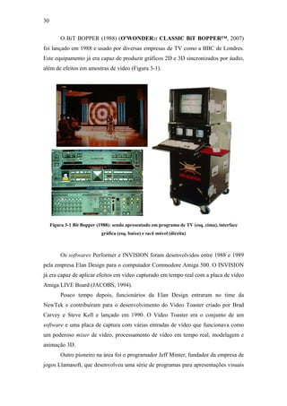30


          O BiT BOPPER (1988) (O'WONDER:: CLASSIC BiT BOPPER™, 2007)
foi lançado em 1988 e usado por diversas empresas de TV como a BBC de Londres.
Este equipamento já era capaz de produzir gráficos 2D e 3D sincronizados por áudio,
além de efeitos em amostras de vídeo (Figura 3-1).




     Figura 3-1 Bit Bopper (1988): sendo apresentado em programa de TV (esq. cima), interface
                             gráfica (esq. baixo) e rack móvel (direita)



          Os softwares Performer e INVISION foram desenvolvidos entre 1988 e 1989
pela empresa Elan Design para o computador Commodore Amiga 500. O INVISION
já era capaz de aplicar efeitos em vídeo capturado em tempo real com a placa de vídeo
Amiga LIVE Board (JACOBS, 1994).
          Pouco tempo depois, funcionários da Elan Design entraram no time da
NewTek e contribuíram para o desenvolvimento do Video Toaster criado por Brad
Carvey e Steve Kell e lançado em 1990. O Vídeo Toaster era o conjunto de um
software e uma placa de captura com várias entradas de vídeo que funcionava como
um poderoso mixer de vídeo, processamento de vídeo em tempo real, modelagem e
animação 3D.
          Outro pioneiro na área foi o programador Jeff Minter, fundador da empresa de
jogos Llamasoft, que desenvolveu uma série de programas para apresentações visuais
 