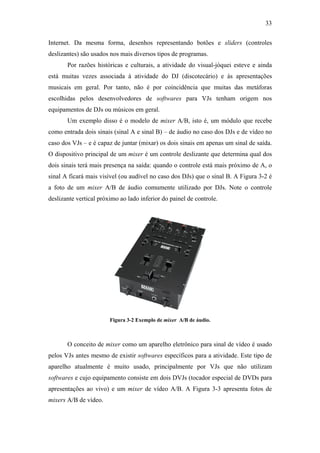 33


Internet. Da mesma forma, desenhos representando botões e sliders (controles
deslizantes) são usados nos mais diversos tipos de programas.
       Por razões históricas e culturais, a atividade do visual-jóquei esteve e ainda
está muitas vezes associada à atividade do DJ (discotecário) e às apresentações
musicais em geral. Por tanto, não é por coincidência que muitas das metáforas
escolhidas pelos desenvolvedores de softwares para VJs tenham origem nos
equipamentos de DJs ou músicos em geral.
       Um exemplo disso é o modelo de mixer A/B, isto é, um módulo que recebe
como entrada dois sinais (sinal A e sinal B) – de áudio no caso dos DJs e de vídeo no
caso dos VJs – e é capaz de juntar (mixar) os dois sinais em apenas um sinal de saída.
O dispositivo principal de um mixer é um controle deslizante que determina qual dos
dois sinais terá mais presença na saída: quando o controle está mais próximo de A, o
sinal A ficará mais visível (ou audível no caso dos DJs) que o sinal B. A Figura 3-2 é
a foto de um mixer A/B de áudio comumente utilizado por DJs. Note o controle
deslizante vertical próximo ao lado inferior do painel de controle.




                        Figura 3-2 Exemplo de mixer A/B de áudio.



       O conceito de mixer como um aparelho eletrônico para sinal de vídeo é usado
pelos VJs antes mesmo de existir softwares específicos para a atividade. Este tipo de
aparelho atualmente é muito usado, principalmente por VJs que não utilizam
softwares e cujo equipamento consiste em dois DVJs (tocador especial de DVDs para
apresentações ao vivo) e um mixer de vídeo A/B. A Figura 3-3 apresenta fotos de
mixers A/B de vídeo.
 