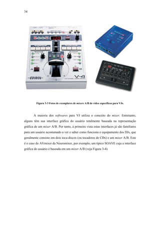34




         Figura 3-3 Fotos de exemplares de mixers A/B de vídeo específicos para VJs.



       A maioria dos softwares para VJ utiliza o conceito do mixer. Entretanto,
alguns têm sua interface gráfica do usuário totalmente baseada na representação
gráfica de um mixer A/B. Por tanto, à primeira vista estas interfaces já são familiares
para um usuário acostumado a ver e saber como funciona o equipamento dos DJs, que
geralmente consiste em dois toca-discos (ou tocadores de CDs) e um mixer A/B. Este
é o caso do AVmixer da Neuromixer, por exemplo, um típico SOAVE cuja a interface
gráfica do usuário é baseada em um mixer A/B (veja Figura 3-4).
 