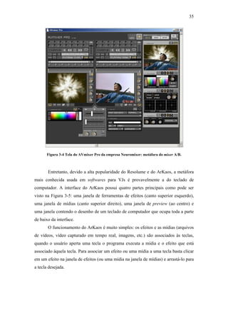 35




       Figura 3-4 Tela do AVmixer Pro da empresa Neuromixer: metáfora do mixer A/B.



       Entretanto, devido a alta popularidade do Resolume e do ArKaos, a metáfora
mais conhecida usada em softwares para VJs é provavelmente a do teclado de
computador. A interface do ArKaos possui quatro partes principais como pode ser
visto na Figura 3-5: uma janela de ferramentas de efeitos (canto superior esquerdo),
uma janela de mídias (canto superior direito), uma janela de preview (ao centro) e
uma janela contendo o desenho de um teclado de computador que ocupa toda a parte
de baixo da interface.
       O funcionamento do ArKaos é muito simples: os efeitos e as mídias (arquivos
de vídeos, vídeo capturado em tempo real, imagens, etc.) são associados às teclas,
quando o usuário aperta uma tecla o programa executa a mídia e o efeito que está
associado àquela tecla. Para associar um efeito ou uma mídia a uma tecla basta clicar
em um efeito na janela de efeitos (ou uma mídia na janela de mídias) e arrastá-lo para
a tecla desejada.
 