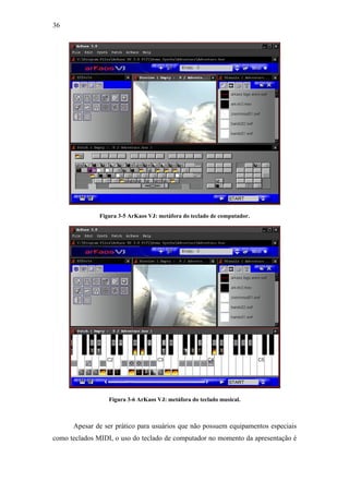 36




               Figura 3-5 ArKaos VJ: metáfora do teclado de computador.




                  Figura 3-6 ArKaos VJ: metáfora do teclado musical.



      Apesar de ser prático para usuários que não possuem equipamentos especiais
como teclados MIDI, o uso do teclado de computador no momento da apresentação é
 