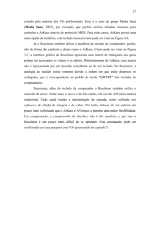 37


evitado pela maioria dos VJs profissionais. Esse é o caso do grupo Media Sana
(Media Sana, 2007), por exemplo, que prefere utilizar teclados musicais para
controlar o ArKaos através do protocolo MIDI. Para estes casos, ArKaos possui uma
outra opção de metáfora, a do teclado musical como pode ser visto na Figura 3-6.
       Já o Resolume também utiliza a metáfora do teclado de computador, porém,
não de forma tão explícita e direta como o ArKaos. Como pode ser visto na Figura
3-7, a interface gráfica do Resolume apresenta uma matriz de retângulos aos quais
podem ser associados os vídeos e os efeitos. Diferentemente do ArKaos, essa matriz
não é representada por um desenho semelhante ao de um teclado. No Resolume, a
analogia ao teclado existe somente devido à ordem em que estão dispostos os
retângulos, que é correspondente ao padrão de teclas “QWERT” dos teclados de
computadores.
       Entretanto, além do teclado de computador o Resolume também utiliza o
conceito de mixer. Neste caso, o mixer é de três canais, em vez do A/B (dois canais)
tradicional. Cada canal recebe a denominação de camada, como utilizada nos
softwares de edição de imagens e de vídeo. Por tanto, trata-se de um sistema um
pouco mais sofisticado que o ArKaos e AVmixer, e permite uma maior flexibilidade.
Em compensação, a compreensão da interface não é tão imediata, e por isso o
Resolume é um pouco mais difícil de se aprender. Esta constatação pôde ser
confirmada em uma pesquisa com VJs apresentada no capítulo 5.
 