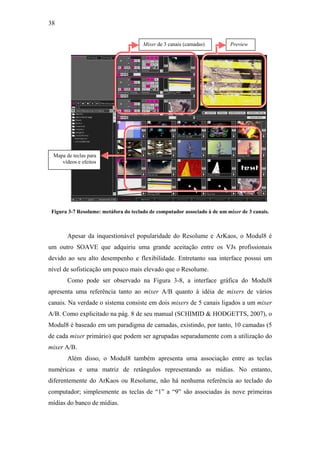 38


                                       Mixer de 3 canais (camadas)         Preview




 Mapa de teclas para
    vídeos e efeitos




 Figura 3-7 Resolume: metáfora do teclado de computador associado à de um mixer de 3 canais.



       Apesar da inquestionável popularidade do Resolume e ArKaos, o Modul8 é
um outro SOAVE que adquiriu uma grande aceitação entre os VJs profissionais
devido ao seu alto desempenho e flexibilidade. Entretanto sua interface possui um
nível de sofisticação um pouco mais elevado que o Resolume.
       Como pode ser observado na Figura 3-8, a interface gráfica do Modul8
apresenta uma referência tanto ao mixer A/B quanto à idéia de mixers de vários
canais. Na verdade o sistema consiste em dois mixers de 5 canais ligados a um mixer
A/B. Como explicitado na pág. 8 de seu manual (SCHIMID & HODGETTS, 2007), o
Modul8 é baseado em um paradigma de camadas, existindo, por tanto, 10 camadas (5
de cada mixer primário) que podem ser agrupadas separadamente com a utilização do
mixer A/B.
       Além disso, o Modul8 também apresenta uma associação entre as teclas
numéricas e uma matriz de retângulos representando as mídias. No entanto,
diferentemente do ArKaos ou Resolume, não há nenhuma referência ao teclado do
computador; simplesmente as teclas de “1” a “9” são associadas às nove primeiras
mídias do banco de mídias.
 