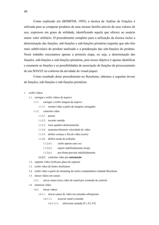 40


         Como explicado em (BOMFIM, 1995), a técnica de Análise de Funções é
utilizada para se comparar produtos de uma mesma família através de seus valores de
uso, expressos em graus de utilidade, identificando aquele que oferece ao usuário
maior valor utilitário. O procedimento completo para a utilização da técnica inclui a
determinação das funções, sub-funções e sub-funções primárias (aquelas que não têm
mais subdivisões) do produto analisado e a ponderação das sub-funções do produto.
Neste trabalho executamos apenas a primeira etapa, ou seja, a determinação das
funções, sub-funções e sub-funções primárias, pois nosso objetivo é apenas identificar
e enumerar as funções e as possibilidades de associação de funções de processamento
de um SOAVE no contexto da atividade do visual-jóquei.
         Como resultado deste procedimento no Resolume, obtemos a seguinte árvore
de funções, sub-funções e sub-funções primárias:


1.   exibir vídeos
     1.1. carregar e exibir vídeos de arquivo
         1.1.1.      carregar e exibir imagem de arquivo
              1.1.1.1.    montar vídeo a partir de imagens carregadas
         1.1.2.      controlar vídeo
              1.1.2.1.    pausar
              1.1.2.2.    inverter sentido
              1.1.2.3.    tocar quadros aleatoriamente
              1.1.2.4.    aumentar/diminuir velocidade do vídeo
              1.1.2.5.    definir começo e fim do vídeo (corte)
              1.1.2.6.    definir modo de exibição:
                     1.1.2.6.1.     exibir apenas uma vez
                     1.1.2.6.2.     repetir indefinidamente (loop)
                     1.1.2.6.3.     pra-frente-pra-trás indefinidamente
              1.1.2.7.    controlar vídeo por automação
     1.2. capturar vídeo (webcam, placa de captura)
     1.3. exibir vídeo de fontes freeframes
     1.4. exibir vídeo a partir de streaming de outros computadores rodando Resolume
     1.5. alocar vídeos em canais
         1.5.1.      ativar canais (toca vídeo do canal) por comando de controle
     1.6. sintetizar vídeo
         1.6.1.      mixar vídeos
              1.6.1.1.    alocar canais de vídeo em camadas sobrepostas
                     1.6.1.1.1.     associar canal a camada
                          1.6.1.1.1.1.   selecionar camada (F1, F2, F3)
 