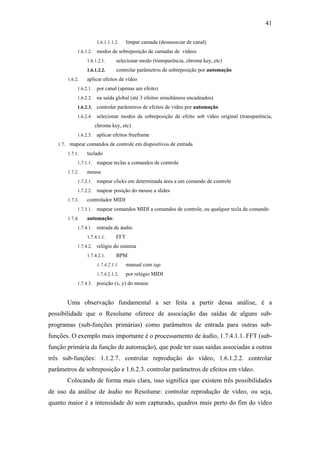 41

                       1.6.1.1.1.2.    limpar camada (desassociar de canal)
            1.6.1.2.   modos de sobreposição de camadas de vídeos
                 1.6.1.2.1.      selecionar modo (transparência, chroma key, etc)
                 1.6.1.2.2.      controlar parâmetros de sobreposição por automação
       1.6.2.    aplicar efeitos de vídeo
            1.6.2.1.   por canal (apenas um efeito)
            1.6.2.2.   na saída global (até 3 efeitos simultâneos encadeados)
            1.6.2.3.   controlar parâmetros de efeitos de vídeo por automação
            1.6.2.4.   selecionar modos de sobreposição de efeito sob vídeo original (transparência,
                       chroma key, etc)
            1.6.2.5.   aplicar efeitos freeframe
   1.7. mapear comandos de controle em dispositivos de entrada
       1.7.1.    teclado
            1.7.1.1.   mapear teclas a comandos de controle
       1.7.2.    mouse
            1.7.2.1.   mapear clicks em determinada área a um comando de controle
            1.7.2.2.   mapear posição do mouse a slides
       1.7.3.    controlador MIDI
            1.7.3.1.   mapear comandos MIDI a comandos de controle, ou qualquer tecla de comando
       1.7.4.    automação:
            1.7.4.1.   entrada de áudio
                 1.7.4.1.1.      FFT
            1.7.4.2.   relógio do sistema
                 1.7.4.2.1.      BPM
                       1.7.4.2.1.1.    manual com tap
                       1.7.4.2.1.2.    por relógio MIDI
            1.7.4.3.   posição (x, y) do mouse


       Uma observação fundamental a ser feita a partir dessa análise, é a
possibilidade que o Resolume oferece de associação das saídas de alguns sub-
programas (sub-funções primárias) como parâmetros de entrada para outras sub-
funções. O exemplo mais importante é o processamento de áudio, 1.7.4.1.1. FFT (sub-
função primária da função de automação), que pode ter suas saídas associadas a outras
três sub-funções: 1.1.2.7. controlar reprodução do vídeo, 1.6.1.2.2. controlar
parâmetros de sobreposição e 1.6.2.3. controlar parâmetros de efeitos em vídeo.
       Colocando de forma mais clara, isso significa que existem três possibilidades
de uso da análise de áudio no Resolume: controlar reprodução de vídeo, ou seja,
quanto maior é a intensidade do som capturado, quadros mais perto do fim do vídeo
 