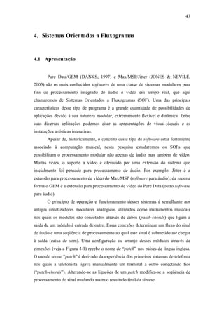 43



4. Sistemas Orientados a Fluxogramas


4.1 Apresentação


        Pure Data/GEM (DANKS, 1997) e Max/MSP/Jitter (JONES & NEVILE,
2005) são os mais conhecidos softwares de uma classe de sistemas modulares para
fins de processamento integrado de áudio e vídeo em tempo real, que aqui
chamaremos de Sistemas Orientados a Fluxogramas (SOF). Uma das principais
características desse tipo de programa é a grande quantidade de possibilidades de
aplicações devido à sua natureza modular, extremamente flexível e dinâmica. Entre
suas diversas aplicações podemos citar as apresentações de visual-jóqueis e as
instalações artísticas interativas.
        Apesar de, historicamente, o conceito deste tipo de software estar fortemente
associado à computação musical, nesta pesquisa estudaremos os SOFs que
possibilitam o processamento modular não apenas de áudio mas também de vídeo.
Muitas vezes, o suporte a vídeo é oferecido por uma extensão do sistema que
inicialmente foi pensado para processamento de áudio. Por exemplo: Jitter é a
extensão para processamento de vídeo do Max/MSP (software para áudio); da mesma
forma o GEM é a extensão para processamento de vídeo do Pure Data (outro software
para áudio).
        O princípio de operação e funcionamento desses sistemas é semelhante aos
antigos sintetizadores modulares analógicos utilizados como instrumentos musicais
nos quais os módulos são conectados através de cabos (patch-chords) que ligam a
saída de um módulo à entrada de outro. Essas conexões determinam um fluxo do sinal
de áudio e uma seqüência de processamento ao qual este sinal é submetido até chegar
à saída (caixa de som). Uma configuração ou arranjo desses módulos através de
conexões (veja a Figura 4-1) recebe o nome de “patch” nos países de língua inglesa.
O uso do termo “patch” é derivado da experiência dos primeiros sistemas de telefonia
nos quais a telefonista ligava manualmente um terminal a outro conectando fios
(“patch-chords”). Alterando-se as ligações de um patch modifica-se a seqüência de
processamento do sinal mudando assim o resultado final da síntese.
 
