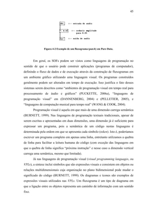 45




               Figura 4-2 Exemplo de um fluxograma (patch) em Pure Data.



        Em geral, os SOFs podem ser vistos como linguagens de programação no
sentido de que o usuário pode construir aplicações (programas de computador),
definindo o fluxo de dados e de execução através da construção de fluxogramas em
um ambiente gráfico utilizando uma linguagem visual. Os programas construídos
geralmente podem ser alterados em tempo de execução. Isso justifica o fato desses
sistemas serem descritos como “ambientes de programação visual em tempo real para
processamento de áudio e gráficos” (PUCKETTE, 2006a), “linguagens de
programação visual” em (DANNENBERG, 2004) e (PELLETIER, 2005), e
“linguagens de computação musical para tempo real” (WANG & COOK, 2004).
        Programação visual é aquela em que mais de uma dimensão carrega semântica
(BURNETT, 1999). Nas linguagens de programação textuais tradicionais, apesar de
serem escritas e apresentadas em duas dimensões, uma dimensão já é suficiente para
expressar um programa, pois a semântica de um código nestas linguagens é
determinada pela ordem em que se apresenta cada símbolo (token). Isto é, poderíamos
escrever um programa completo em apenas uma linha, entretanto utilizamos a quebra
de linha para facilitar a leitura humana do código (com exceção das linguagens em
que a quebra de linha significa “próxima instrução” e nesse caso a dimensão vertical
carrega uma semântica, mesmo que limitada).
        Já nas linguagens de programação visual (visual programming languages, ou
VPLs), a sintaxe inclui símbolos que são expressões visuais e consistem em objetos ou
relações multidimensionais cuja organização no plano bidimensional pode mudar o
significado do código (BURNETT, 1999). Os diagramas e ícones são exemplos de
expressões visuais utilizados nas VPLs. Um fluxograma é um tipo de diagrama em
que a ligação entre os objetos representa um caminho de informação com um sentido
fixo.
 
