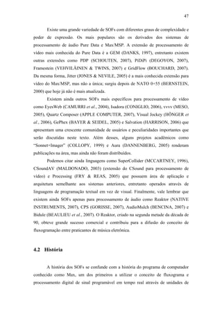 47


       Existe uma grande variedade de SOFs com diferentes graus de complexidade e
poder de expressão. Os mais populares são os derivados dos sistemas de
processamento de áudio Pure Data e Max/MSP. A extensão de processamento de
vídeo mais conhecida do Pure Data é a GEM (DANKS, 1997), entretanto existem
outras extensões como PDP (SCHOUTEN, 2007), PiDiPi (DEGOYON, 2007),
Framestein (VEHVILÄINEN & TWINS, 2007) e GridFlow (BOUCHARD, 2007).
Da mesma forma, Jitter (JONES & NEVILE, 2005) é a mais conhecida extensão para
vídeo do Max/MSP, mas não a única; surgiu depois de NATO 0+55 (BERNSTEIN,
2000) que hoje já não é mais atualizada.
       Existem ainda outros SOFs mais específicos para processamento de vídeo
como EyesWeb (CAMURRI et al., 2004), Isadora (CONIGLIO, 2006), vvvv (MESO,
2005), Quartz Composer (APPLE COMPUTER, 2007), Visual Jockey (HÖNGER et
al., 2006), GePhex (BAYER & SEIDEL, 2005) e Salvation (HARRISON, 2006) que
apresentam uma crescente comunidade de usuários e peculiaridades importantes que
serão discutidas neste texto. Além desses, alguns projetos acadêmicos como
“Sonnet+Imager” (COLLOPY, 1999) e Aura (DANNENBERG, 2005) renderam
publicações na área, mas ainda não foram distribuídos.
       Podemos citar ainda linguagens como SuperCollider (MCCARTNEY, 1996),
CSoundAV (MALDONADO, 2003) (extensão do CSound para processamento de
vídeo) e Processing (FRY & REAS, 2005) que possuem área de aplicação e
arquitetura semelhante aos sistemas anteriores, entretanto operados através de
linguagens de programação textual em vez de visual. Finalmente, vale lembrar que
existem ainda SOFs apenas para processamento de áudio como Reaktor (NATIVE
INSTRUMENTS, 2007), CPS (GORISSE, 2007), AudioMulch (BENCINA, 2007) e
Bidule (BEAULIEU et al., 2007). O Reaktor, criado na segunda metade da década de
90, obteve grande sucesso comercial e contribuiu para a difusão do conceito de
fluxogramação entre praticantes de música eletrônica.



4.2 História


       A história dos SOFs se confunde com a história do programa de computador
conhecido como Max, um dos primeiros a utilizar o conceito de fluxograma e
processamento digital de sinal programável em tempo real através de unidades de
 