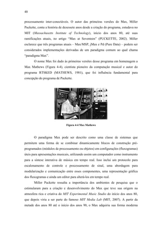48


processamento inter-conectáveis. O autor das primeiras versões do Max, Miller
Puckette, conta a história de dezessete anos desde a criação do programa, estudava no
MIT (Massachusetts Institute of Technology), início dos anos 80, até suas
ramificações atuais, no artigo “Max at Seventeen” (PUCKETTE, 2002). Miller
esclarece que três programas atuais – Max/MSP, jMax e Pd (Pure Data) – podem ser
considerados implementações derivadas de um paradigma comum ao qual chama
“paradigma Max”.
       O nome Max foi dado às primeiras versões desse programa em homenagem a
Max Mathews (Figura 4-4), cientista pioneiro da computação musical e autor do
programa RTSKED (MATHEWS, 1981), que foi influência fundamental para
concepção do programa de Puckette.




                               Figura 4-4 Max Mathews



       O paradigma Max pode ser descrito como uma classe de sistemas que
permitem uma forma de se combinar dinamicamente blocos de construção pré-
programados (módulos de processamento ou objetos) em configurações (fluxogramas)
úteis para apresentações musicais, utilizando assim um computador como instrumento
para a síntese interativa de música em tempo real. Isso inclui um protocolo para
escalonamento de controle e processamento de sinal, uma abordagem para
modularização e comunicação entre esses componentes, uma representação gráfica
dos fluxogramas e ainda um editor para alterá-los em tempo real.
       Miller Puckette ressalta a importância dos ambientes de pesquisa que o
estimularam para a criação e desenvolvimento do Max que teve sua origem na
atmosfera rica e criativa do MIT Experimental Music Studio do início dos anos 80,
que depois viria a ser parte do famoso MIT Media Lab (MIT, 2007). A partir da
metade dos anos 80 até o início dos anos 90, o Max adquiriu sua forma moderna
 