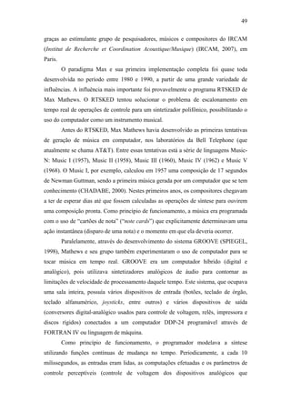 49


graças ao estimulante grupo de pesquisadores, músicos e compositores do IRCAM
(Institut de Recherche et Coordination Acoustique/Musique) (IRCAM, 2007), em
Paris.
         O paradigma Max e sua primeira implementação completa foi quase toda
desenvolvida no período entre 1980 e 1990, a partir de uma grande variedade de
influências. A influência mais importante foi provavelmente o programa RTSKED de
Max Mathews. O RTSKED tentou solucionar o problema de escalonamento em
tempo real de operações de controle para um sintetizador polifônico, possibilitando o
uso do computador como um instrumento musical.
         Antes do RTSKED, Max Mathews havia desenvolvido as primeiras tentativas
de geração de música em computador, nos laboratórios da Bell Telephone (que
atualmente se chama AT&T). Entre essas tentativas está a série de linguagens Music-
N: Music I (1957), Music II (1958), Music III (1960), Music IV (1962) e Music V
(1968). O Music I, por exemplo, calculou em 1957 uma composição de 17 segundos
de Newman Guttman, sendo a primeira música gerada por um computador que se tem
conhecimento (CHADABE, 2000). Nestes primeiros anos, os compositores chegavam
a ter de esperar dias até que fossem calculadas as operações de síntese para ouvirem
uma composição pronta. Como princípio de funcionamento, a música era programada
com o uso de “cartões de nota” (“note cards”) que explicitamente determinavam uma
ação instantânea (disparo de uma nota) e o momento em que ela deveria ocorrer.
         Paralelamente, através do desenvolvimento do sistema GROOVE (SPIEGEL,
1998), Mathews e seu grupo também experimentaram o uso de computador para se
tocar música em tempo real. GROOVE era um computador híbrido (digital e
analógico), pois utilizava sintetizadores analógicos de áudio para contornar as
limitações de velocidade de processamento daquele tempo. Este sistema, que ocupava
uma sala inteira, possuía vários dispositivos de entrada (botões, teclado de órgão,
teclado alfanumérico, joysticks, entre outros) e vários dispositivos de saída
(conversores digital-analógico usados para controle de voltagem, relês, impressora e
discos rígidos) conectados a um computador DDP-24 programável através de
FORTRAN IV ou linguagem de máquina.
         Como princípio de funcionamento, o programador modelava a síntese
utilizando funções contínuas de mudança no tempo. Periodicamente, a cada 10
milissegundos, as entradas eram lidas, as computações efetuadas e os parâmetros de
controle perceptíveis (controle de voltagem dos dispositivos analógicos que
 