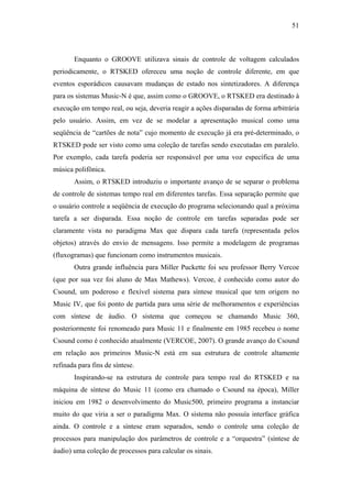 51



       Enquanto o GROOVE utilizava sinais de controle de voltagem calculados
periodicamente, o RTSKED ofereceu uma noção de controle diferente, em que
eventos esporádicos causavam mudanças de estado nos sintetizadores. A diferença
para os sistemas Music-N é que, assim como o GROOVE, o RTSKED era destinado à
execução em tempo real, ou seja, deveria reagir a ações disparadas de forma arbitrária
pelo usuário. Assim, em vez de se modelar a apresentação musical como uma
seqüência de “cartões de nota” cujo momento de execução já era pré-determinado, o
RTSKED pode ser visto como uma coleção de tarefas sendo executadas em paralelo.
Por exemplo, cada tarefa poderia ser responsável por uma voz específica de uma
música polifônica.
       Assim, o RTSKED introduziu o importante avanço de se separar o problema
de controle de sistemas tempo real em diferentes tarefas. Essa separação permite que
o usuário controle a seqüência de execução do programa selecionando qual a próxima
tarefa a ser disparada. Essa noção de controle em tarefas separadas pode ser
claramente vista no paradigma Max que dispara cada tarefa (representada pelos
objetos) através do envio de mensagens. Isso permite a modelagem de programas
(fluxogramas) que funcionam como instrumentos musicais.
       Outra grande influência para Miller Puckette foi seu professor Berry Vercoe
(que por sua vez foi aluno de Max Mathews). Vercoe, é conhecido como autor do
Csound, um poderoso e flexível sistema para síntese musical que tem origem no
Music IV, que foi ponto de partida para uma série de melhoramentos e experiências
com síntese de áudio. O sistema que começou se chamando Music 360,
posteriormente foi renomeado para Music 11 e finalmente em 1985 recebeu o nome
Csound como é conhecido atualmente (VERCOE, 2007). O grande avanço do Csound
em relação aos primeiros Music-N está em sua estrutura de controle altamente
refinada para fins de síntese.
       Inspirando-se na estrutura de controle para tempo real do RTSKED e na
máquina de síntese do Music 11 (como era chamado o Csound na época), Miller
iniciou em 1982 o desenvolvimento do Music500, primeiro programa a instanciar
muito do que viria a ser o paradigma Max. O sistema não possuía interface gráfica
ainda. O controle e a síntese eram separados, sendo o controle uma coleção de
processos para manipulação dos parâmetros de controle e a “orquestra” (síntese de
áudio) uma coleção de processos para calcular os sinais.
 