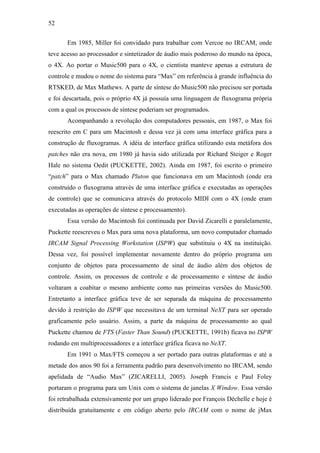52


       Em 1985, Miller foi convidado para trabalhar com Vercoe no IRCAM, onde
teve acesso ao processador e sintetizador de áudio mais poderoso do mundo na época,
o 4X. Ao portar o Music500 para o 4X, o cientista manteve apenas a estrutura de
controle e mudou o nome do sistema para “Max” em referência à grande influência do
RTSKED, de Max Mathews. A parte de síntese do Music500 não precisou ser portada
e foi descartada, pois o próprio 4X já possuía uma linguagem de fluxograma própria
com a qual os processos de síntese poderiam ser programados.
       Acompanhando a revolução dos computadores pessoais, em 1987, o Max foi
reescrito em C para um Macintosh e dessa vez já com uma interface gráfica para a
construção de fluxogramas. A idéia de interface gráfica utilizando esta metáfora dos
patches não era nova, em 1980 já havia sido utilizada por Richard Steiger e Roger
Hale no sistema Oedit (PUCKETTE, 2002). Ainda em 1987, foi escrito o primeiro
“patch” para o Max chamado Pluton que funcionava em um Macintosh (onde era
construído o fluxograma através de uma interface gráfica e executadas as operações
de controle) que se comunicava através do protocolo MIDI com o 4X (onde eram
executadas as operações de síntese e processamento).
       Essa versão do Macintosh foi continuada por David Zicarelli e paralelamente,
Puckette reescreveu o Max para uma nova plataforma, um novo computador chamado
IRCAM Signal Processing Workstation (ISPW) que substituiu o 4X na instituição.
Dessa vez, foi possível implementar novamente dentro do próprio programa um
conjunto de objetos para processamento de sinal de áudio além dos objetos de
controle. Assim, os processos de controle e de processamento e síntese de áudio
voltaram a coabitar o mesmo ambiente como nas primeiras versões do Music500.
Entretanto a interface gráfica teve de ser separada da máquina de processamento
devido à restrição do ISPW que necessitava de um terminal NeXT para ser operado
graficamente pelo usuário. Assim, a parte da máquina de processamento ao qual
Puckette chamou de FTS (Faster Than Sound) (PUCKETTE, 1991b) ficava no ISPW
rodando em multiprocessadores e a interface gráfica ficava no NeXT.
       Em 1991 o Max/FTS começou a ser portado para outras plataformas e até a
metade dos anos 90 foi a ferramenta padrão para desenvolvimento no IRCAM, sendo
apelidada de “Audio Max” (ZICARELLI, 2005). Joseph Francis e Paul Foley
portaram o programa para um Unix com o sistema de janelas X Window. Essa versão
foi retrabalhada extensivamente por um grupo liderado por François Déchelle e hoje é
distribuída gratuitamente e em código aberto pelo IRCAM com o nome de jMax
 