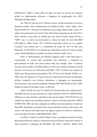 53


(DÉCHELLE, 2006). O nome jMax foi dado em alusão ao fato de sua interface
gráfica ser implementada utilizando a linguagem de programação Java (SUN
MICROSYSTEMS, 2007).
       Em 1994, de volta aos EUA, Puckette iniciou o desenvolvimento de um novo
programa visando vários melhoramentos em relação ao Max. Assim, surgiu o Pure
Data (PUCKETTE, 1996) que foi distribuído como código aberto desde o início. Os
objetos de processamento de sinal do Pure Data foram inspirados nos do Max/FTS e
foram tomados como ponto de partida para que David Zicarelli desenvolvesse o
“MSP”, que é a parte de processamento e síntese de áudio do atual Max/MSP
(ZICARELLI, 2006). Desde 1997, Zicarelli comercializa através de sua empresa
Cycling74, esse sistema que é a continuação da versão de 1987 do Max para
Macintosh. O Max/MSP já foi utilizado por importantes nomes da música popular
como a banda Radiohead e o produtor de música eletrônica Aphex Twin.
       Entre os melhoramentos que Puckette imaginava para o Pure Data estava a
reestruturação do sistema para possibilitar mais facilmente a integração de
processamento de áudio com outras mídias como, por exemplo, vídeo. A primeira
iniciativa neste sentido foi de Mark Danks em 1995, com o desenvolvimento do GEM
(Graphic Environment for Multimidia) (DANKS, 1997). O GEM é um conjunto de
objetos para Pd que podem gerar gráficos 2D e 3D através de OpenGL (WOO et al.,
2003), uma API (Application Program Interface) para desenvolvimento de aplicações
gráficas compatível com diversas plataformas e linguagens de programação.
Posteriormente, uma extensão semelhante chamada DIPS (MATSUDA & RAI, 2000)
também foi desenvolvida para o jMax, no IRCAM.
       Ainda no final dos anos 90, também foi desenvolvida uma extensão para o
Max/MSP para fins de processamento de vídeo chamada NATO 0.55 (BERNSTEIN,
2000) que se tornou bastante conhecida no meio da arte digital. O NATO 0.55 era um
conjunto de objetos que permitiam processar vídeos do formato Quicktime (APPLE
COMPUTER, 2001) de forma integrada ao ambiente de processamento de áudio do
Max/MSP. Atualmente, esse pacote não é mais atualizado e pouco se sabe sobre a sua
autoria. Nas listas de discussão sobre arte digital a autora do sistema se identificava
como Netochka Nezvanova (MIESZKOWSKI, 2002).
       Em 2002, a empresa Cycling74 lançou o Jitter, seu próprio conjunto de objetos
para processamento de matrizes, inicialmente desenvolvido por Joshua Kit Clayton. O
Jitter possibilita a integração do Max/MSP com vídeo e OpenGL. Randy Jones
 
