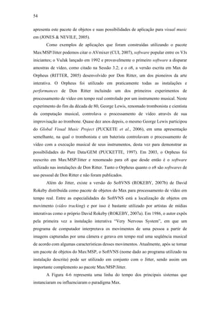 54


apresenta este pacote de objetos e suas possibilidades de aplicação para visual music
em (JONES & NEVILE, 2005).
       Como exemplos de aplicações que foram construídas utilizando o pacote
Max/MSP/Jitter podemos citar o AVmixer (CUI, 2007), software popular entre os VJs
iniciantes; o VuJak lançado em 1992 e provavelmente o primeiro software a disparar
amostras de vídeo, como citado na Sessão 3.2; e o o8, a versão escrita em Max do
Orpheus (RITTER, 2005) desenvolvido por Don Ritter, um dos pioneiros da arte
interativa. O Orpheus foi utilizado em praticamente todas as instalações e
performances de Don Ritter incluindo um dos primeiros experimentos de
processamento de vídeo em tempo real controlado por um instrumento musical. Neste
experimento do fim da década de 80, George Lewis, renomado trombonista e cientista
da computação musical, controlava o processamento de vídeo através de sua
improvisação ao trombone. Quase dez anos depois, o mesmo George Lewis participou
do Global Visual Music Project (PUCKETE et al., 2006), em uma apresentação
semelhante, na qual o trombonista e um baterista controlavam o processamento de
vídeo com a execução musical de seus instrumentos, desta vez para demonstrar as
possibilidades do Pure Data/GEM (PUCKETTE, 1997). Em 2003, o Orpheus foi
reescrito em Max/MSP/Jitter e renomeado para o8 que desde então é o software
utilizado nas instalações de Don Ritter. Tanto o Orpheus quanto o o8 são softwares de
uso pessoal de Don Ritter e não foram publicados.
       Além do Jitter, existe a versão do SoftVNS (ROKEBY, 2007b) de David
Rokeby distribuída como pacote de objetos do Max para processamento de vídeo em
tempo real. Entre as especialidades do SoftVNS está a localização de objetos em
movimento (vídeo tracking) e por isso é bastante utilizado por artistas de mídias
interativas como o próprio David Rokeby (ROKEBY, 2007a). Em 1986, o autor expôs
pela primeira vez a instalação interativa “Very Nervous System”, em que um
programa de computador interpretava os movimentos de uma pessoa a partir de
imagens capturadas por uma câmera e gerava em tempo real uma seqüência musical
de acordo com algumas características desses movimentos. Atualmente, após se tornar
um pacote de objetos do Max/MSP, o SoftVNS (nome dado ao programa utilizado na
instalação descrita) pode ser utilizado em conjunto com o Jitter, sendo assim um
importante complemento ao pacote Max/MSP/Jitter.
       A Figura 4-6 representa uma linha do tempo dos principais sistemas que
instanciaram ou influenciaram o paradigma Max.
 